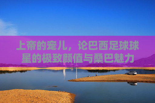 上帝的宠儿,论巴西足球球星的极致颜值与桑巴魅力