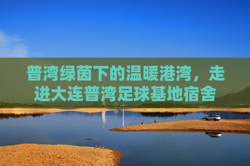 普湾绿茵下的温暖港湾,走进大连普湾足球基地宿舍