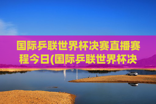 国际乒联世界杯决赛直播赛程今日(国际乒联世界杯决赛直播赛程今日对阵)
