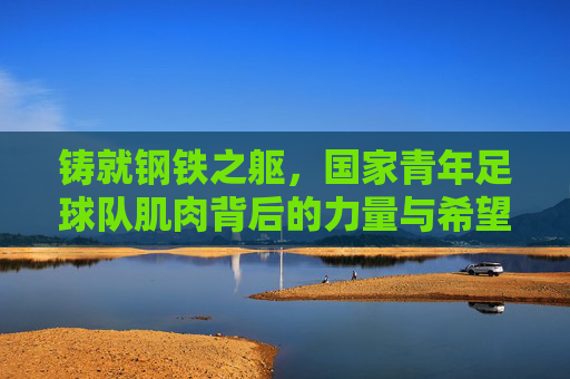 铸就钢铁之躯,国家青年足球队肌肉背后的力量与希望