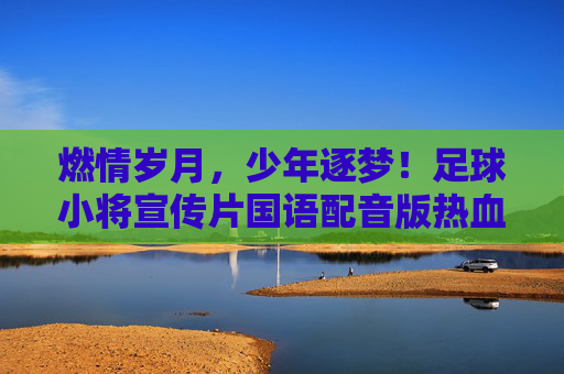 燃情岁月,少年逐梦!足球小将宣传片国语配音版热血回归