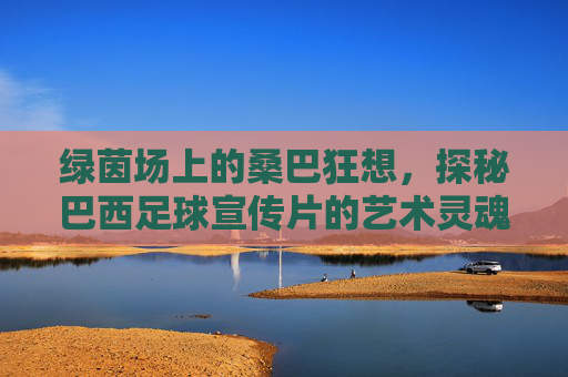 绿茵场上的桑巴狂想，探秘巴西足球宣传片的艺术灵魂