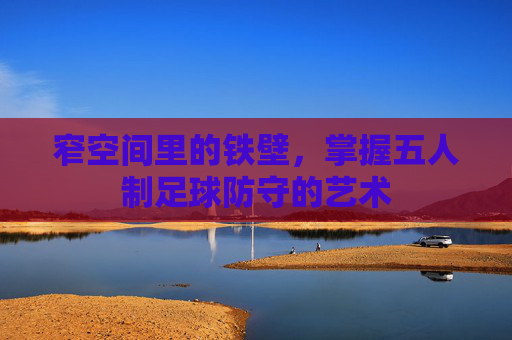 窄空间里的铁壁,掌握五人制足球防守的艺术