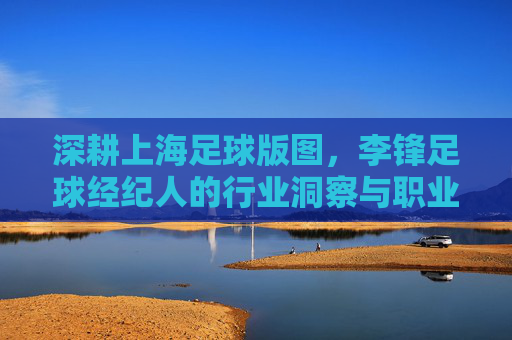 深耕上海足球版图，李锋足球经纪人的行业洞察与职业操守