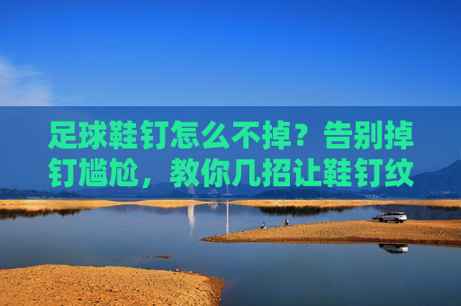 足球鞋钉怎么不掉？告别掉钉尴尬，教你几招让鞋钉纹丝不动