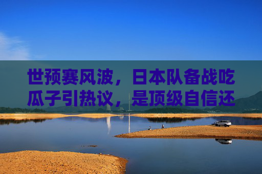 世预赛风波,日本队备战吃瓜子引热议,是顶级自信还是轻敌之嫌?