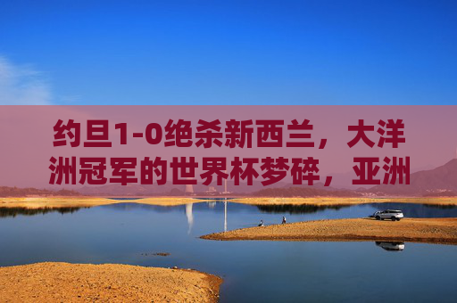 约旦1-0绝杀新西兰,大洋洲冠军的世界杯梦碎,亚洲劲旅昂首晋级