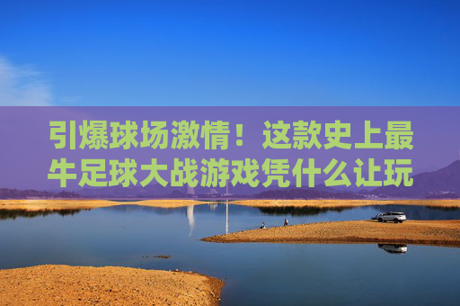 引爆球场激情!这款史上最牛足球大战游戏凭什么让玩家疯狂?