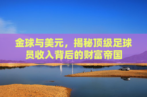 金球与美元,揭秘顶级足球员收入背后的财富帝国