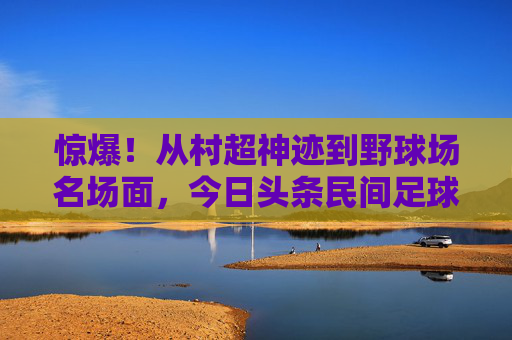 惊爆！从村超神迹到野球场名场面，今日头条民间足球新闻里的中国足球魂