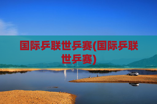 国际乒联世乒赛(国际乒联世乒赛)