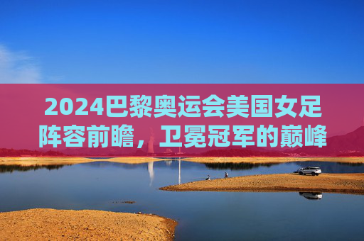 2024巴黎奥运会美国女足阵容前瞻,卫冕冠军的巅峰对决与青春风暴
