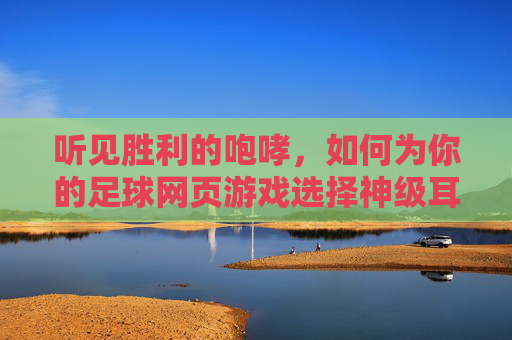 听见胜利的咆哮,如何为你的足球网页游戏选择神级耳机