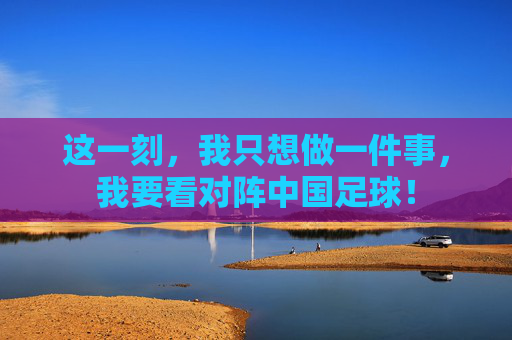 这一刻，我只想做一件事，我要看对阵中国足球！