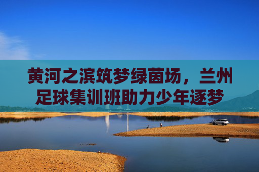 黄河之滨筑梦绿茵场，兰州足球集训班助力少年逐梦