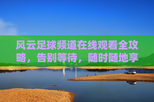 风云足球频道在线观看全攻略，告别等待，随时随地享受激情赛事