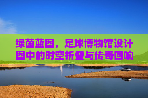 绿茵蓝图,足球博物馆设计图中的时空折叠与传奇回响