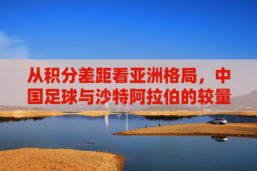 从积分差距看亚洲格局,中国足球与沙特阿拉伯的较量