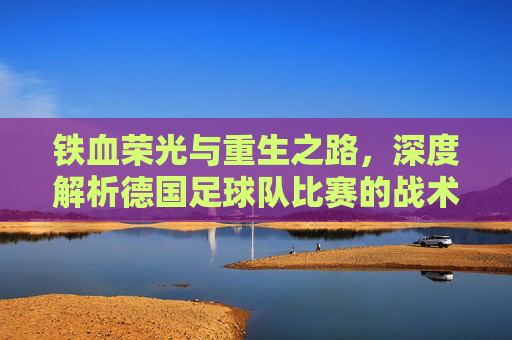 铁血荣光与重生之路，深度解析德国足球队比赛的战术变革与未来展望