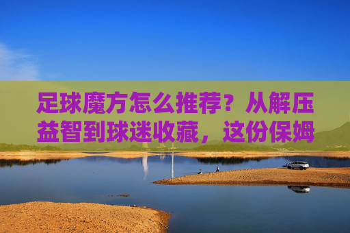足球魔方怎么推荐？从解压益智到球迷收藏，这份保姆级攻略请收好