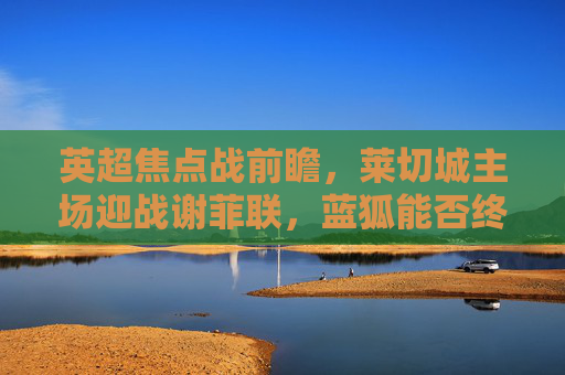 英超焦点战前瞻,莱切城主场迎战谢菲联,蓝狐能否终结连败?