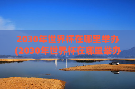 2030年世界杯在哪里举办(2030年世界杯在哪里举办)