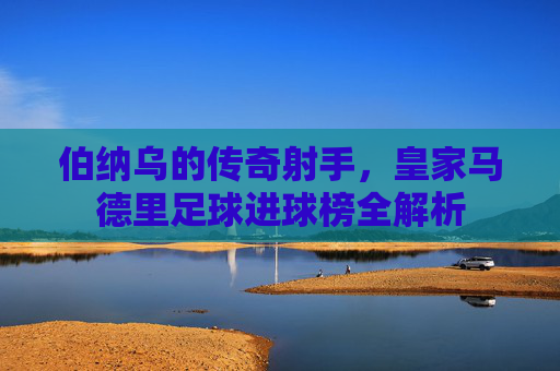 伯纳乌的传奇射手,皇家马德里足球进球榜全解析