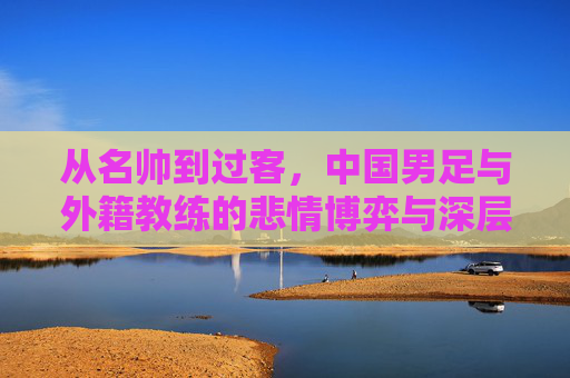 从名帅到过客,中国男足与外籍教练的悲情博弈与深层反思