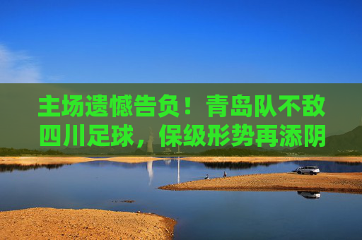 主场遗憾告负!青岛队不敌四川足球,保级形势再添阴霾