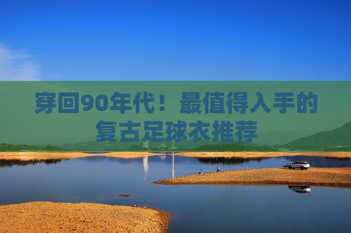 穿回90年代!最值得入手的复古足球衣推荐