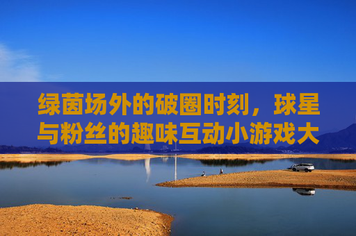 绿茵场外的破圈时刻，球星与粉丝的趣味互动小游戏大赏