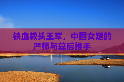 铁血教头王军,中国女足的严师与幕后推手