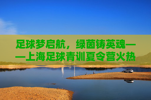 足球梦启航,绿茵铸英魂——上海足球青训夏令营火热招募中