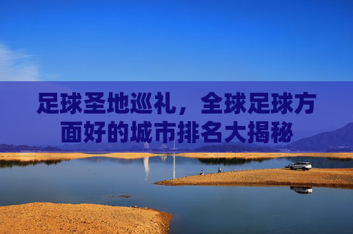 足球圣地巡礼,全球足球方面好的城市排名大揭秘