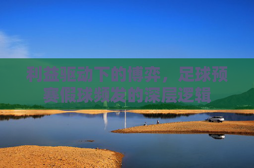 利益驱动下的博弈,足球预赛假球频发的深层逻辑