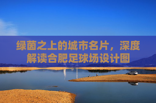 绿茵之上的城市名片,深度解读合肥足球场设计图