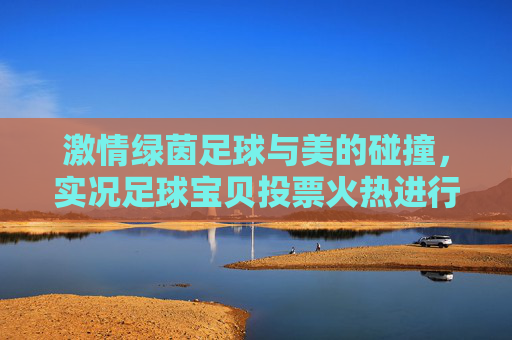 激情绿茵足球与美的碰撞,实况足球宝贝投票火热进行中,这一票你投给谁?