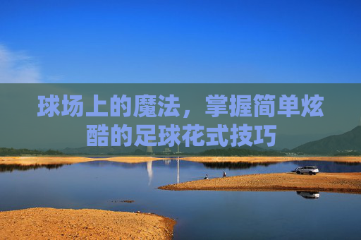 球场上的魔法,掌握简单炫酷的足球花式技巧