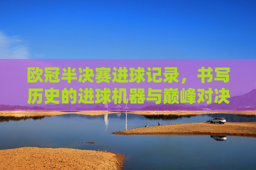 欧冠半决赛进球记录,书写历史的进球机器与巅峰对决
