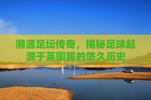 溯源足坛传奇，揭秘足球起源于英国踢的悠久历史