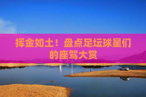 挥金如土!盘点足坛球星们的座驾大赏