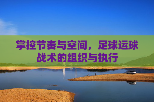 掌控节奏与空间,足球运球战术的组织与执行