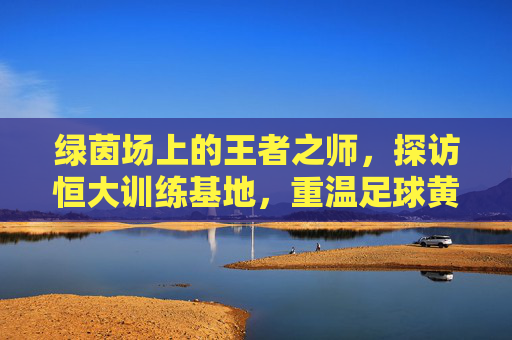 绿茵场上的王者之师,探访恒大训练基地,重温足球黄金时代