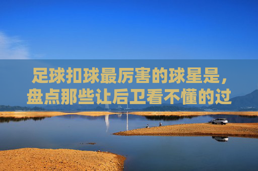 足球扣球最厉害的球星是,盘点那些让后卫看不懂的过人艺术