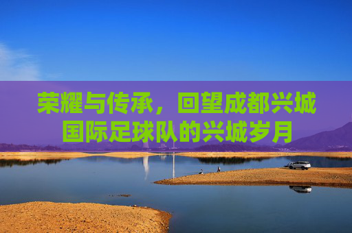荣耀与传承,回望成都兴城国际足球队的兴城岁月