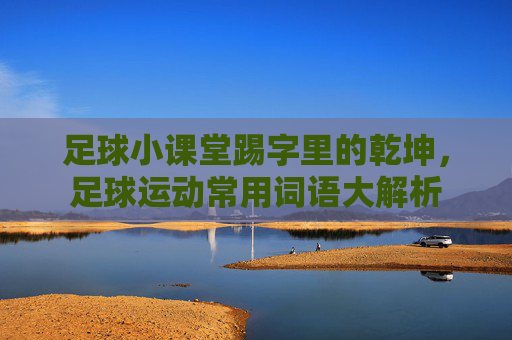 足球小课堂踢字里的乾坤,足球运动常用词语大解析
