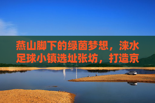 燕山脚下的绿茵梦想,涞水足球小镇选址张坊,打造京津冀足球新地标
