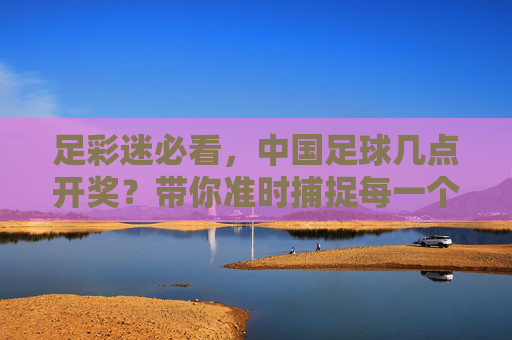 足彩迷必看,中国足球几点开奖?带你准时捕捉每一个胜负瞬间