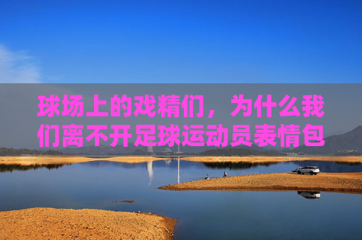 球场上的戏精们,为什么我们离不开足球运动员表情包带字?