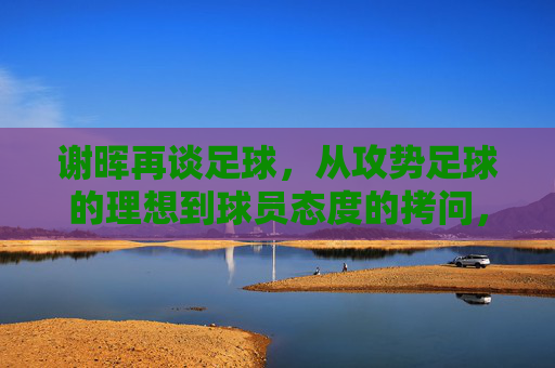 谢晖再谈足球,从攻势足球的理想到球员态度的拷问,他的真言为何总能引发热议?